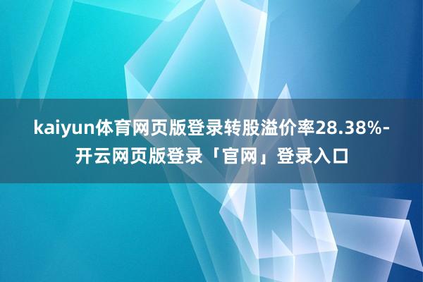 kaiyun体育网页版登录转股溢价率28.38%-开云网页版登录「官网」登录入口