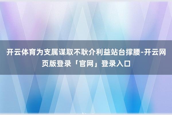 开云体育为支属谋取不耿介利益站台撑腰-开云网页版登录「官网」登录入口