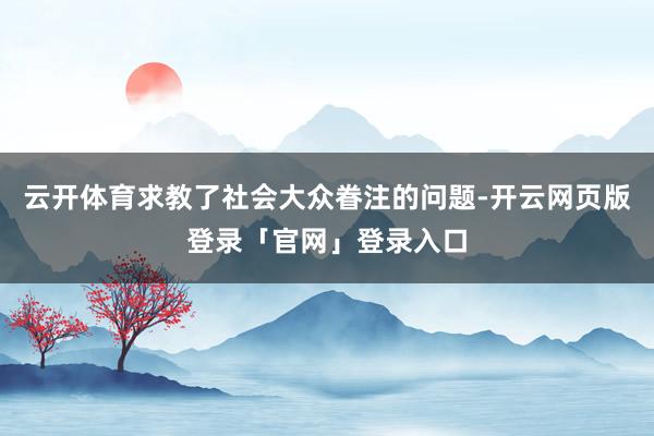 云开体育求教了社会大众眷注的问题-开云网页版登录「官网」登录入口